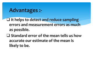  It helps to detect and reduce sampling
errors and measurement errors as much
as possible.
 Standard error of the mean tells us how
accurate our estimate of the mean is
likely to be.
Advantages :-
 