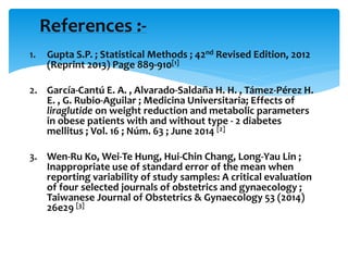 1. Gupta S.P. ; Statistical Methods ; 42nd Revised Edition, 2012
(Reprint 2013) Page 889-910[1]
2. García-Cantú E. A. , Alvarado-Saldaña H. H. , Támez-Pérez H.
E. , G. Rubio-Aguilar ; Medicina Universitaria; Effects of
liraglutide on weight reduction and metabolic parameters
in obese patients with and without type - 2 diabetes
mellitus ; Vol. 16 ; Núm. 63 ; June 2014 [2]
3. Wen-Ru Ko, Wei-Te Hung, Hui-Chin Chang, Long-Yau Lin ;
Inappropriate use of standard error of the mean when
reporting variability of study samples: A critical evaluation
of four selected journals of obstetrics and gynaecology ;
Taiwanese Journal of Obstetrics & Gynaecology 53 (2014)
26e29 [3]
References :-
 