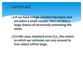  If we have a large standard deviation and
we select a small sample, then we have a
large chance of incorrectly estimating the
mean.
 In this case, standard error (i.e., the extent
to which our estimate can vary around its
true value) will be large.
… continued
 