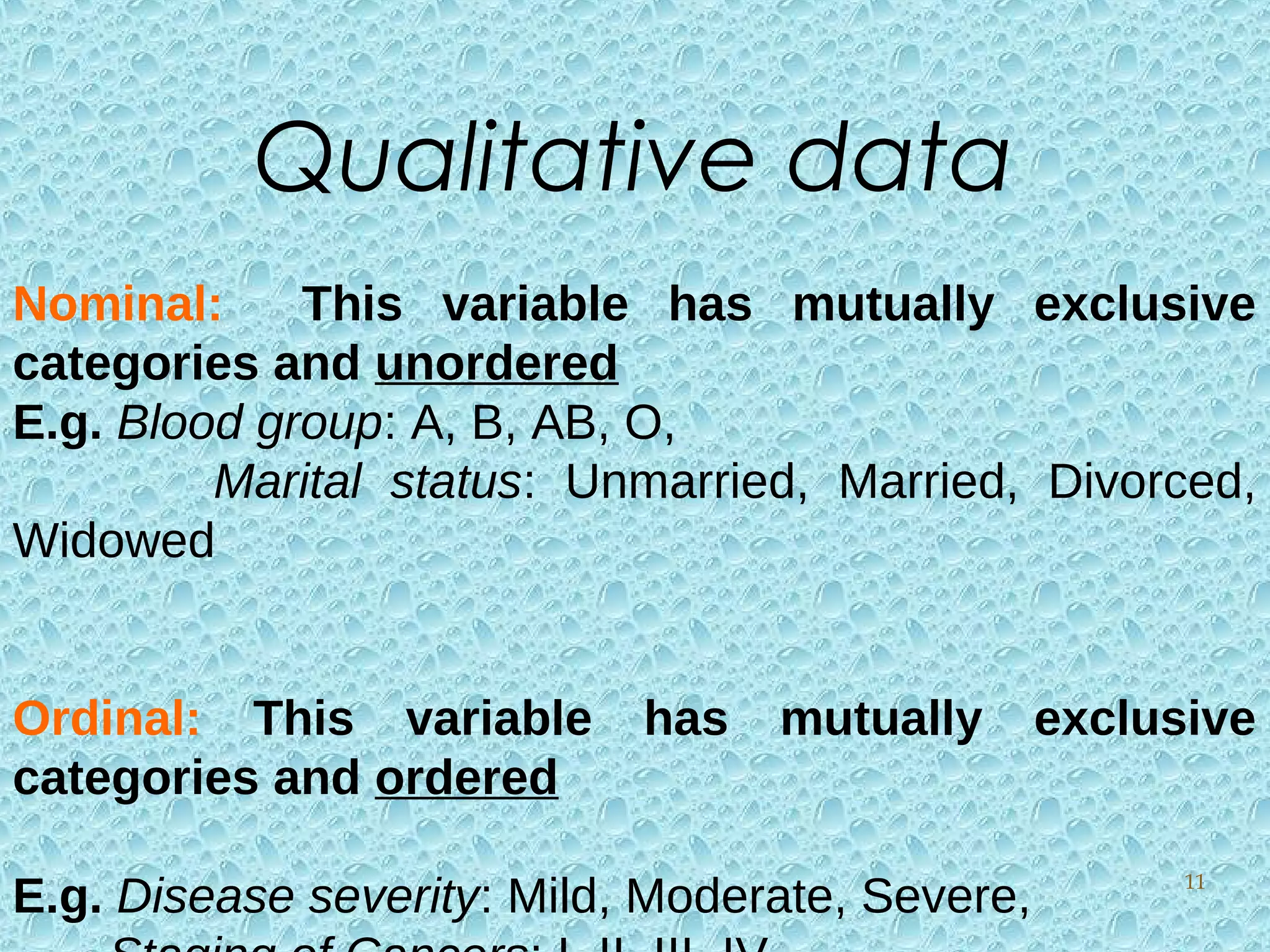 Nominal: This variable has mutually exclusive
categories and unordered
E.g. Blood group: A, B, AB, O,
Marital status: Unmarried, Married, Divorced,
Widowed
Ordinal: This variable has mutually exclusive
categories and ordered
E.g. Disease severity: Mild, Moderate, Severe,
Qualitative data
11
 