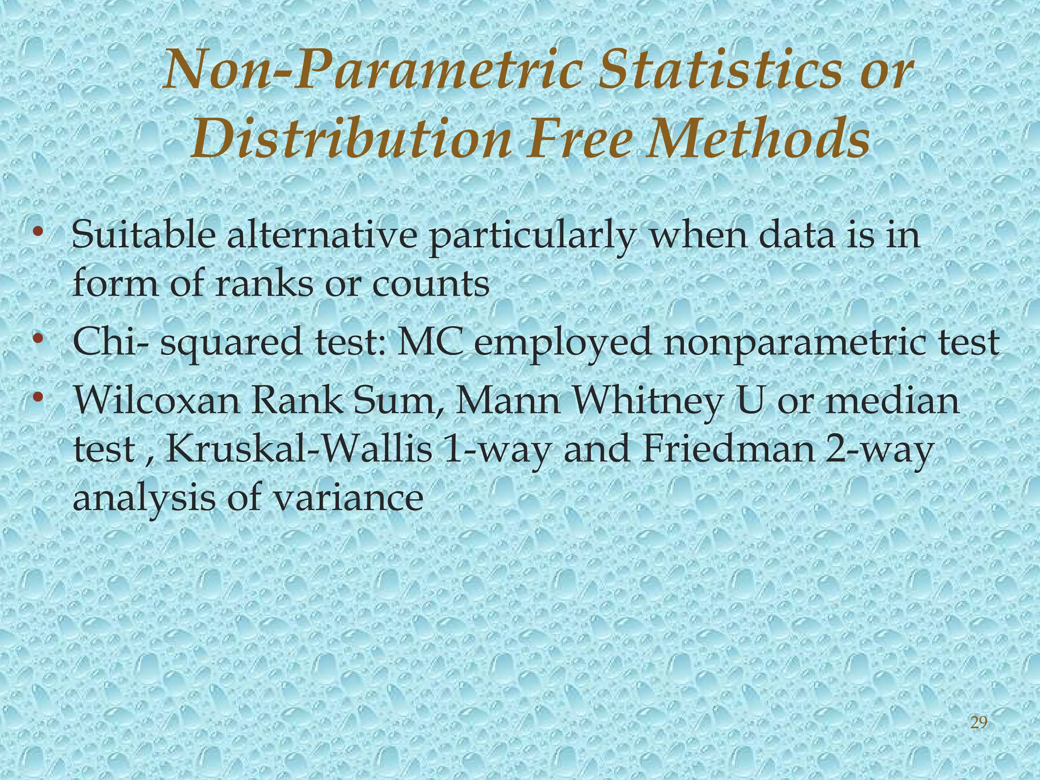 • Suitable alternative particularly when data is in
form of ranks or counts
• Chi- squared test: MC employed nonparametric test
• Wilcoxan Rank Sum, Mann Whitney U or median
test , Kruskal-Wallis 1-way and Friedman 2-way
analysis of variance
Non-Parametric Statistics or
Distribution Free Methods
29
 