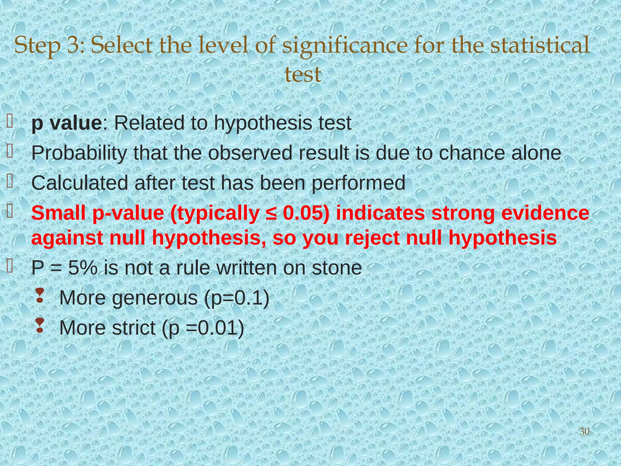  p value: Related to hypothesis test
 Probability that the observed result is due to chance alone
 Calculated after test has been performed
 Small p-value (typically ≤ 0.05) indicates strong evidence
against null hypothesis, so you reject null hypothesis
 P = 5% is not a rule written on stone
 More generous (p=0.1)
 More strict (p =0.01)
Step 3: Select the level of significance for the statistical
test
30
 