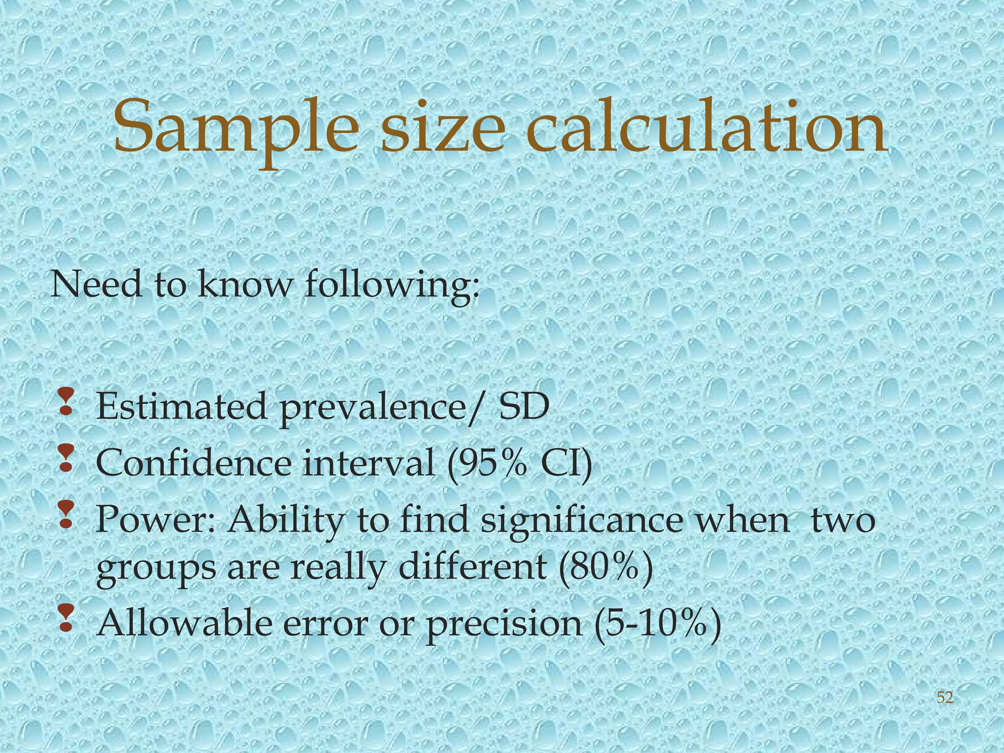 Need to know following:
 Estimated prevalence/ SD
 Confidence interval (95% CI)
 Power: Ability to find significance when two
groups are really different (80%)
 Allowable error or precision (5-10%)
Sample size calculation
52
 