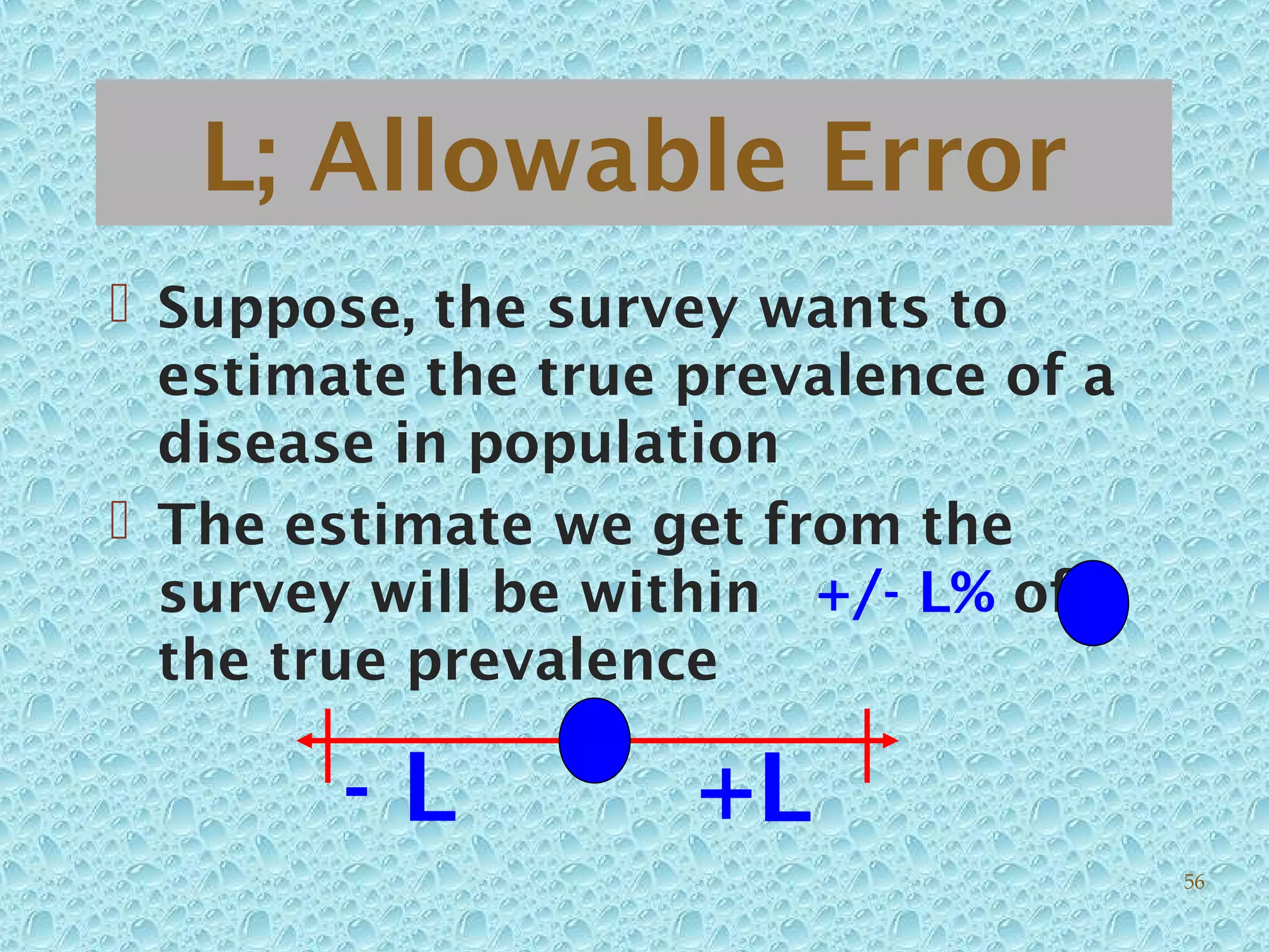 L; Allowable Error
 Suppose, the survey wants to
estimate the true prevalence of a
disease in population
 The estimate we get from the
survey will be within +/- L% of
the true prevalence
- L +L
56
 