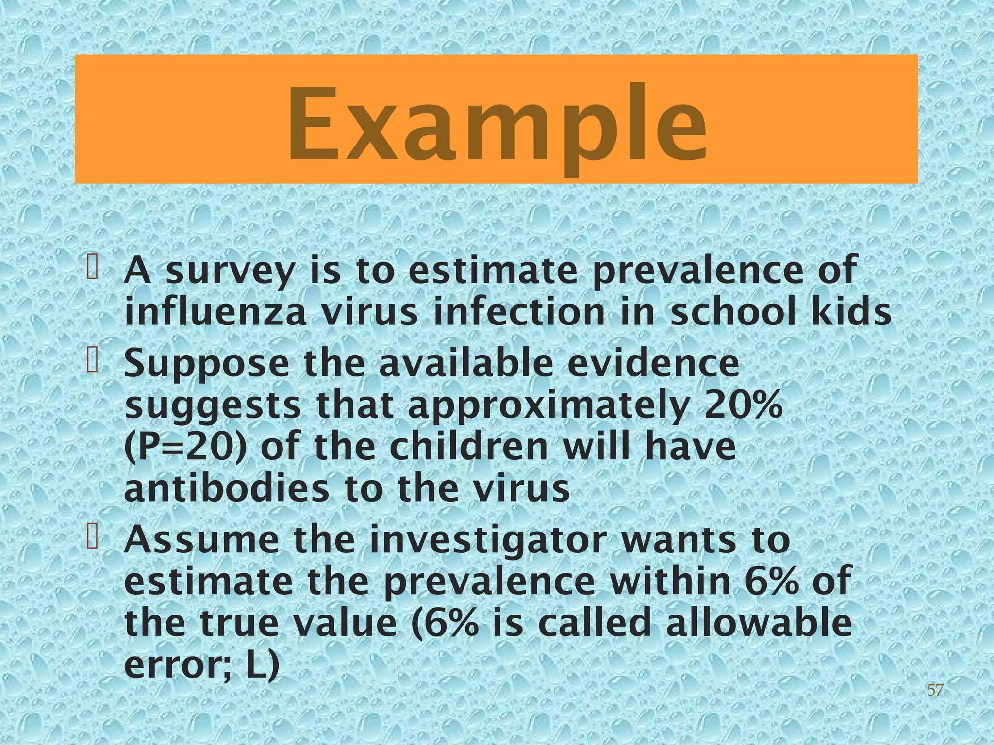 Example
 A survey is to estimate prevalence of
influenza virus infection in school kids
 Suppose the available evidence
suggests that approximately 20%
(P=20) of the children will have
antibodies to the virus
 Assume the investigator wants to
estimate the prevalence within 6% of
the true value (6% is called allowable
error; L) 57
 