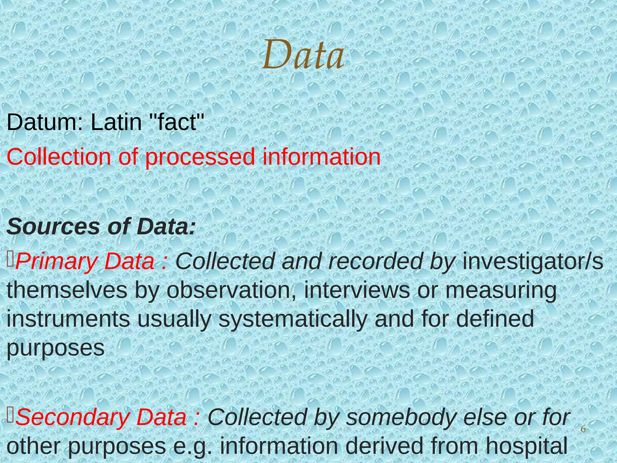 Datum: Latin "fact"
Collection of processed information
Sources of Data:
Primary Data : Collected and recorded by investigator/s
themselves by observation, interviews or measuring
instruments usually systematically and for defined
purposes
Secondary Data : Collected by somebody else or for
other purposes e.g. information derived from hospital
Data
6
 