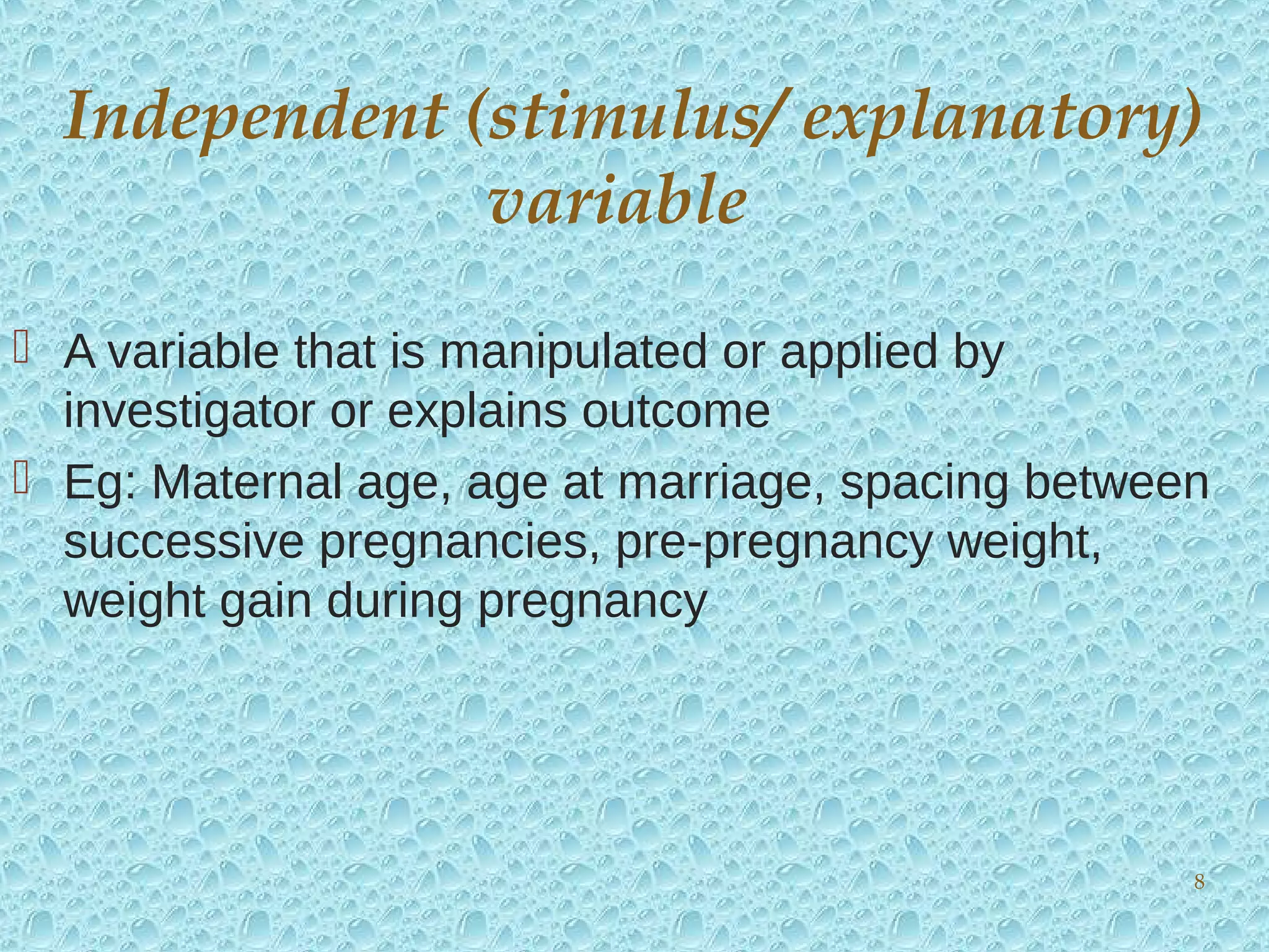  A variable that is manipulated or applied by
investigator or explains outcome
 Eg: Maternal age, age at marriage, spacing between
successive pregnancies, pre-pregnancy weight,
weight gain during pregnancy
Independent (stimulus/ explanatory)
variable
8
 