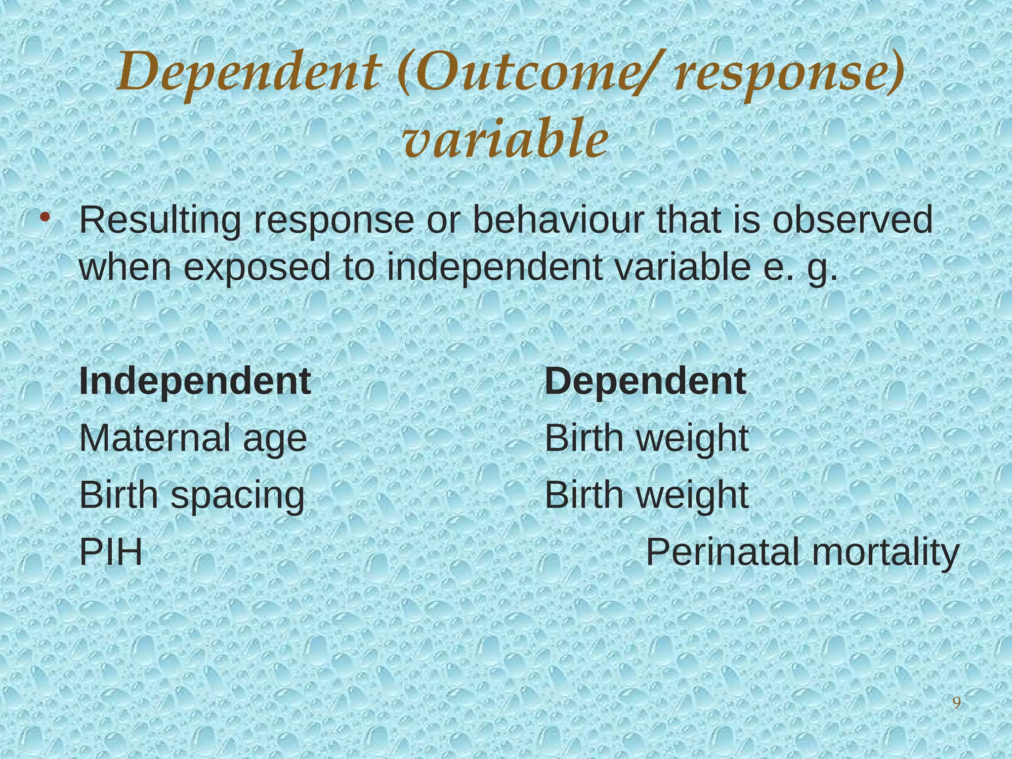 • Resulting response or behaviour that is observed
when exposed to independent variable e. g.
Independent Dependent
Maternal age Birth weight
Birth spacing Birth weight
PIH Perinatal mortality
Dependent (Outcome/ response)
variable
9
 
