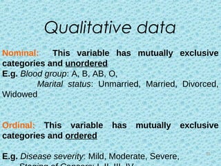 Nominal: This variable has mutually exclusive
categories and unordered
E.g. Blood group: A, B, AB, O,
Marital status: Unmarried, Married, Divorced,
Widowed
Ordinal: This variable has mutually exclusive
categories and ordered
E.g. Disease severity: Mild, Moderate, Severe,
Qualitative data
11
 