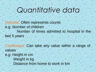 Quantitative data
Discrete: Often represents counts
e.g. Number of children
Number of times admitted to hospital in the
last 5 years
Continuous: Can take any value within a range of
values
e.g. Height in cm
Weight in kg
Distance from home to work in km
12
 