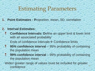 1. Point Estimates : Proportion, mean, SD, correlation
2. Interval Estimates:
 Confidence Intervals: Define an upper limit & lower limit
with an associated probability
Ends of confidence intervals Confidence limits
 95% confidence interval – 95% probability of containing
the population mean
 99% confidence interval – 99% probability of containing
the population mean
Wider/ greater range of values must be included for greater
confidence
Estimating Parameters
17
 