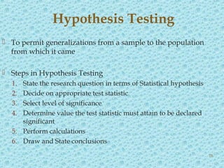  To permit generalizations from a sample to the population
from which it came
 Steps in Hypothesis Testing
1. State the research question in terms of Statistical hypothesis
2. Decide on appropriate test statistic
3. Select level of significance
4. Determine value the test statistic must attain to be declared
significant
5. Perform calculations
6. Draw and State conclusions
Hypothesis Testing
18
 