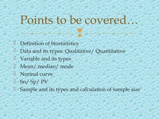 
 Definition of biostatistics
 Data and its types: Qualitative/ Quantitative
 Variable and its types
 Mean/ median/ mode
 Normal curve
 Sn/ Sp/ PV
 Sample and its types and calculation of sample size
Points to be covered…
2
 