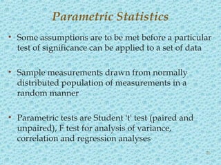 • Some assumptions are to be met before a particular
test of significance can be applied to a set of data
• Sample measurements drawn from normally
distributed population of measurements in a
random manner
• Parametric tests are Student 't' test (paired and
unpaired), F test for analysis of variance,
correlation and regression analyses
Parametric Statistics
21
 