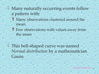  Many naturally occurring events follow
a pattern with:
 Many observations clustered around the
mean
 Few observations with values away from
the mean
 This bell-shaped curve was named
Normal distribution by a mathematician
Gauss
Normal distribution 22
 