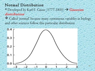 Normal Distribution
 Developed by Karl F. Gauss (1777-1855) ‘Gaussian
distribution’
 Called ‘normal’ because many continuous variables in biology
and other sciences follow this particular distribution
24
 