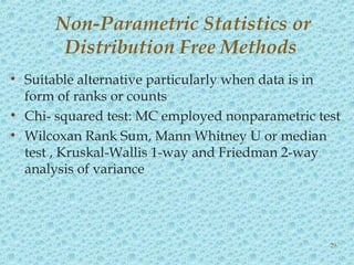 • Suitable alternative particularly when data is in
form of ranks or counts
• Chi- squared test: MC employed nonparametric test
• Wilcoxan Rank Sum, Mann Whitney U or median
test , Kruskal-Wallis 1-way and Friedman 2-way
analysis of variance
Non-Parametric Statistics or
Distribution Free Methods
29
 