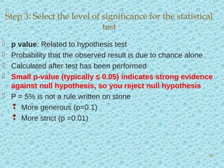  p value: Related to hypothesis test
 Probability that the observed result is due to chance alone
 Calculated after test has been performed
 Small p-value (typically ≤ 0.05) indicates strong evidence
against null hypothesis, so you reject null hypothesis
 P = 5% is not a rule written on stone
 More generous (p=0.1)
 More strict (p =0.01)
Step 3: Select the level of significance for the statistical
test
30
 