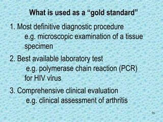 38
What is used as a “gold standard”
1. Most definitive diagnostic procedure
e.g. microscopic examination of a tissue
specimen
2. Best available laboratory test
e.g. polymerase chain reaction (PCR)
for HIV virus
3. Comprehensive clinical evaluation
e.g. clinical assessment of arthritis
 