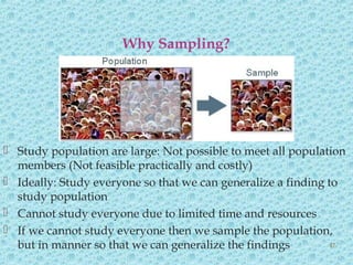  Study population are large: Not possible to meet all population
members (Not feasible practically and costly)
 Ideally: Study everyone so that we can generalize a finding to
study population
 Cannot study everyone due to limited time and resources
 If we cannot study everyone then we sample the population,
but in manner so that we can generalize the findings
Why Sampling?
47
 