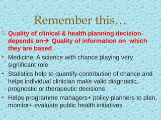  Quality of clinical & health planning decision
depends on Quality of information on which
they are based
• Medicine: A science with chance playing very
significant role
• Statistics help to quantify contribution of chance and
helps individual clinician make valid diagnostic,
prognostic or therapeutic decisions
• Helps programme managers+ policy planners to plan,
monitor+ evaluate public health initiatives
Remember this…
5
 