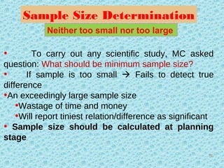Sample Size Determination
• To carry out any scientific study, MC asked
question: What should be minimum sample size?
• If sample is too small  Fails to detect true
difference
•An exceedingly large sample size
•Wastage of time and money
•Will report tiniest relation/difference as significant
• Sample size should be calculated at planning
stage
Neither too small nor too large
51
 
