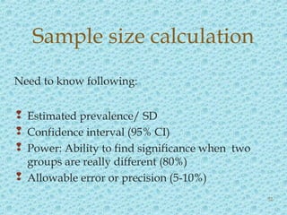 Need to know following:
 Estimated prevalence/ SD
 Confidence interval (95% CI)
 Power: Ability to find significance when two
groups are really different (80%)
 Allowable error or precision (5-10%)
Sample size calculation
52
 