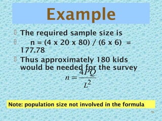Example
 The required sample size is
 n = (4 x 20 x 80) / (6 x 6) =
177.78
 Thus approximately 180 kids
would be needed for the survey
2
4
L
PQ
n =
Note: population size not involved in the formula
58
 