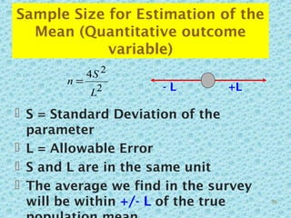 Sample Size for Estimation of the
Mean (Quantitative outcome
variable)
 S = Standard Deviation of the
parameter
 L = Allowable Error
 S and L are in the same unit
 The average we find in the survey
will be within +/- L of the true
2
24
L
S
n =
- L +L
59
 