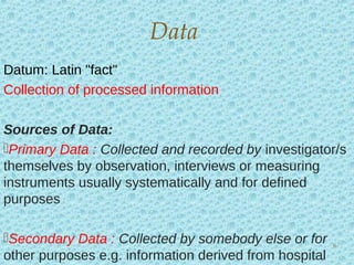 Datum: Latin "fact"
Collection of processed information
Sources of Data:
Primary Data : Collected and recorded by investigator/s
themselves by observation, interviews or measuring
instruments usually systematically and for defined
purposes
Secondary Data : Collected by somebody else or for
other purposes e.g. information derived from hospital
Data
6
 
