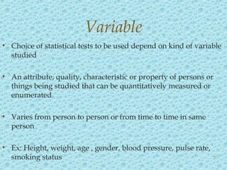 • Choice of statistical tests to be used depend on kind of variable
studied
• An attribute, quality, characteristic or property of persons or
things being studied that can be quantitatively measured or
enumerated
• Varies from person to person or from time to time in same
person
• Ex: Height, weight, age , gender, blood pressure, pulse rate,
smoking status
Variable
7
 
