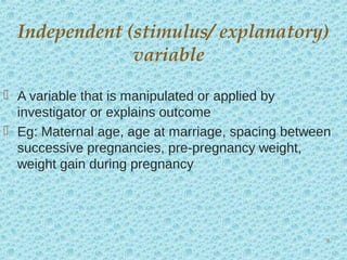  A variable that is manipulated or applied by
investigator or explains outcome
 Eg: Maternal age, age at marriage, spacing between
successive pregnancies, pre-pregnancy weight,
weight gain during pregnancy
Independent (stimulus/ explanatory)
variable
8
 