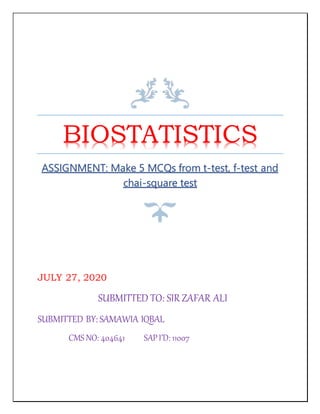 BIOSTATISTICS
ASSIGNMENT: Make 5 MCQs from t-test, f-test and
chai-square test
JULY 27, 2020
SUBMITTED TO: SIR ZAFAR ALI
SUBMITTED BY: SAMAWIA IQBAL
CMS NO: 404641 SAPI’D: 11007
 