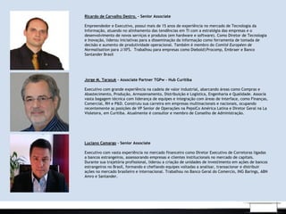 Ricardo de Carvalho Destro. – Senior Associate
 
Empreendedor e Executivo, possui mais de 15 anos de experiência no mercado de Tecnologia da
Informação, atuando no alinhamento das tendências em TI com a estratégia das empresas e o
desenvolvimento de novos serviços e produtos (em hardware e software). Como Diretor de Tecnologia
e Inovação, liderou iniciativas para a disseminação da informação como ferramenta de tomada de
decisão e aumento de produtividade operacional. Também é membro do Comité Européen de
Normalisation para J/XFS. Trabalhou para empresas como Diebold|Procomp, Embraer e Banco
Santander Brasil
Jorge M. Tarasuk – Associate Partner TGPw - Hub Curitiba
 
Executivo com grande experiência na cadeia de valor industrial, abarcando áreas como Compras e
Abastecimento, Produção, Armazenamento, Distribuição e Logística, Engenharia e Qualidade. Associa
vasta bagagem técnica com liderança de equipes e integração com áreas de interface, como Finanças,
Comercial, RH e P&D. Construiu sua carreira em empresas multinacionais e nacionais, ocupando
recentemente as posições de VP Senior de Operações na PepsiCo América Latina e Diretor Geral na La
Violetera, em Curitiba. Atualmente é consultor e membro de Conselho de Administração.
Luciano Camargo - Senior Associate
 
Executivo com vasta experiência no mercado financeiro como Diretor Executivo de Corretoras ligadas
a bancos estrangeiros, assessorando empresas e clientes institucionais no mercado de capitais.
Durante sua trajetória profissional, liderou a criação de unidades de investimento em ações de bancos
estrangeiros no Brasil, formando e chefiando equipes voltadas a analisar, transacionar e distribuir
ações no mercado brasileiro e internacional. Trabalhou no Banco Geral do Comercio, ING Barings, ABN
Amro e Santander.
 
