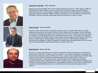 .
José Luiz P. Costa Dias – Senior Associate
 
Engenheiro Eletricista (EPUSP,1974), Pós-Graduado Administração (FGV-SP, 1978). Bolsista (1984) da
Confederation of British Industry. Autor de livro técnico e de vários artigos sobre administração.
Vivencia de 40 anos em áreas técnicas e de gestão sucessivamente na General Electric, ASEA (atual
ABB), Roland Berger Consulting, INBRAC e Philips; nesta última foi  Vice-Presidente de Planejamento
Estratégico, Recursos Humanos e Seguridade (Fundo de Pensão) para a América Latina.
Sergio Camargo – Senior Associate
 
Executivo Senior de Marketing com experiência desenvolvida em mercados B2B e B2C em grandes
empresas multinacionais, entre elas AC Nielsen, Ecolab, Diageo, Mckinney Rogers, Philips e Microsoft.
Como Diretor de Marketing da Philips para a América Latina vivenciou a dinâmica dos principais países
do continente, interagindo também com os mercados da Europa e Ásia. Na Microsoft foi responsável
pela “Go to Market” para PMEs no Brasil. Suas principais áreas de expertise são: Branding, Gerência de
Produto, PR Estratégico, Marketing Digital, E-Business, Inovação, Trade Marketing, Pesquisa de
Mercado e P&L management. Sérgio é graduado em Administração de Empresas pela FGV com diversos
cursos de especialização em Marketing no Brasil e no exterior (UK, USA).
Moises Berland - Senior Associate
 
Executivo com vasta experiência nos processos relacionados a cadeia de suprimentos: planejamento
de demanda, distribuição, transporte, comercio exterior, terceirização, negociação e concorrências.
Ele teve uma carreira de sucesso na Philips por 35 anos, ocupou vários cargos diretivos na Philips tanto
no Brasil como na Holanda, tendo sido responsável pela área de “Supply Chain” da Divisão de
“Consumer Electronics” para América Latina. Neste período liderou a negociação de todos os
provedores logísticos para todas Divisões da Philips na América Latina. Moises Berland é Engenheiro de
Produção formado pela Escola Politécnica da Universidade de São Paulo, com cursos de especialização
e mestrado na Universidade de São Paulo e na Holanda tanto na área gerencial quanto na área
logística.
 