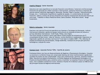 .
Angelica Wiegand - Senior Associate
Executiva com vasta experiência no mercado financeiro como Diretora Comercial e de Estruturação
Financeira de operações de crédito nacionais e internacionais, assessoria financeira a empresas de
diversos setores industriais (Agronegócio, Mineração, Petroleo, Papel e Celulose, Telecomunicações,
Energia, etc.). Combinando a experiência na gestão de equipes e o conhecimento do mercado
financeiro, liderou a pratica de serviços financeiros da empresa multinacional de Executive Search por
cinco anos. Trabalhou no Banco WestLB do Brasil, Banco Dresdner, Philip Morris Brasil, Bunge
Corporation.
 
Roberto Jankauskas – Senior Associate
 
Executivo com mais de 30 anos de experiência em Sistemas e Tecnologia da Informação, vivência
internacional (Holanda) e gestão de equipes multiculturais em empresas de bens de consumo e
serviços (Mondelez International / Kraft Foods, Philips, Atos Origin).
Teve forte atuação na América Latina onde liderou muitos projetos de Infraestrutura de TI
(consolidação de Data Center, redes de Telecom, correio eletrônico e colaboração). Experiente em
negociação e gestão de contratos e serviços de TI com base no modelo COBIT / ITIL, liderança de
projetos de Outsourcing (terceirização), change leadership, transição de serviços para parceiros
estratégicos e redução de custos.
Graziano Conti – Associate Partner TGPw - Hub Rio de Janeiro
Profissional Sênior com foco em Desenvolvimento de Negócios e Planejamento Estratégico. Consultor
na Accenture e no Monitor Group com comprovada liderança de times multifuncionais e gestão bem
sucedida de projetos de alta complexidade. Atuou para multinacionais, governos, empresas estatais e
ONGs. Executivo da indústria farmacêutica, foi Diretor Regional de Planejamento Estratégico e de
Projetos da GlaxoSmithKline para a América Latina e Controller no Corporate Finance do Grupo Roche.
Suíço, vive e trabalha no Brasil há 15 anos. Graziano é fluente em 6 idiomas e possui um MBA de uma
das principais Escolas de Negócios Internacionais.
 