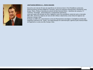 .
José Fuentes Molinero Jr. – Senior Associate
Executivo com mais de 20 anos de experiência em Gerencia Geral e Vice Presidência comerciais,
Desenvolvimento de Novos Negócios e Inovação. Atuou em empresas multinacionais e Brasileiras como
Ibrape, Philco, Philips e Samsung nos setores de Bens Duráveis Eletro - eletrônico de consumo, IT,
Telefonia, Tecnologia – Semicondutores e componentes eletrônicos.
Atuou por quase uma década nos USA e Inglaterra como Vice-presidente comercial junto a mercados
B2B e B2C. Gerenciou negócios de mais de US$1 bilhão e desenvolveu novas linhas de negócios nas
Américas, Europa e Ásia.
Professor na UNIP e B.I. International na área de Planejamento estratégico e Inteligência de Mercado.
Engenheiro eletrônico FEI – Brasil, com especialização em administração e gerência pelo Instituto Mauá
de Engenharia e cursos nos USA, Europa e Ásia.
 