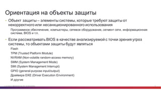 © Cisco и(или) ее аффилированные лица, 2014 г. Все права защищены. 10
• Объект  защиты  – элементы  системы,  которые  требуют  защиты  от  
некорректного  или  несанкционированного  использования
Программное  обеспечение,  компьютеры,  сетевое  оборудование,  сегмент  сети,  информационная  
система,  BIOS и  т.п.
• Если  рассматривать  BIOS в  качестве  анализируемой  с  точки  зрения  угроз  
системы,  то  объектами  защиты  будут  являться
Flash
TPM  (Trusted  Platform  Module)
NVRAM (Non-­volatile  random-­access  memory)
SMM  (System  Management  Mode)
SMI (System  Management  Interrupt)
GPIO  (general-­purpose  input/output)
Драйвера  DXE  (Driver  Execution  Environment)
И  другие
Ориентация  на  объекты  защиты
 