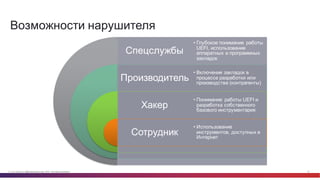 © Cisco и(или) ее аффилированные лица, 2014 г. Все права защищены. 16
Возможности  нарушителя
Спецслужбы
Производитель
Хакер
Сотрудник
• Глубокое  понимание   работы  
UEFI,  использование  
аппаратных  и  программных  
закладок
• Включение  закладок  в  
процессе  разработки  или  
производства  (контрагенты)
• Понимание   работы  UEFI и  
разработка  собственного  
базового  инструментария
• Использование
инструментов,  доступных  в  
Интернет
 