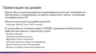 © Cisco и(или) ее аффилированные лица, 2014 г. Все права защищены. 18
• Метод,  обычно  используемый  при  моделировании  угроз  для  программного  
обеспечения,  и  опирающийся  на  анализ  слабых  мест,  границ,  точек  входа,  
интерфейсов  для  ПО
• Обычно  используется  разработчиками  ПО
Например,  Microsoft,  Cisco,  EMC и  другими
• В  основу  обычно  положена  модель  STRIDE,  предложенная  Microsoft (не  
работает  для  новых  и  «творческих»  угроз)
Spoofing  (подмена)
Tampering (искажение  данных)
Repudiation (отказ  от  авторства)
Information  disclosure (раскрытие  информации)
Denial  of  Service (отказ  в  обслуживании)
Elevation  of  privilege (повышение  привилегий)
Ориентация  на  дизайн
 
