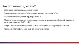 © Cisco и(или) ее аффилированные лица, 2014 г. Все права защищены. 5
• Установка  и  запуск  вредоносного  кода
• Смена  порядка  загрузки  ОС  или  невозможность  загрузки  ОС
• Перехват  данных  (например,  пароля  BIOS)
• Манипуляция  или  порча  переменных,  процедур,  регистров,  областей  памяти  и  
т.п.  в  компонентах  BIOS  /  UEFI
• Запрет  подсистемы  защиты  или  обход  защищенной  загрузки  (secure  boot)
• Кража  криптографических  ключей  и  сертификатов
Как  это  можно  сделать?
 