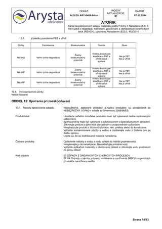 ODKAZ:
ALS EU ARY-0469-04 en
INDEXY
AKTUALIZÁCIE:
01
DÁTUM :
07.03.2014
ATONIK
Karta bezpečnostných údajov materiálu podľa Prílohy II Nariadenia (ES) č.
1907/2006 o registrácii, hodnotení, povoľovaní a obmedzovaní chemických
látok (REACH), upravenej Nariadením (EÚ) č. 453/2010
Strana 10/13
12.5. Výsledky posúdenia PBT a vPvB
Zložky Perzistencia Bioakumulácia Toxicita Záver
Na 5NG Veľmi rýchla degradácia
Žiadny
bioakumulačný
potenčiál
Kritéria toxicity pre
klasifikáciu PBT a
vPvB neboli
splnené
Nie je PBT
Nie je vPvB
Na oNP Veľmi rýchla degradácia
Žiadny
bioakumulačný
potenčiál
Kritéria toxicity pre
klasifikáciu PBT a
vPvB neboli
splnené
Nie je PBT
Nie je vPvB
Na pNP Veľmi rýchla degradácia
Žiadny
bioakumulačný
potenčiál
Kritéria toxicity pre
klasifikáciu PBT a
vPvB neboli
splnené
Nie je PBT
Nie je vPvB
12.6. Iné nepriaznivé účinky
Neboli hlásené
ODDIEL 13: Opatrenia pri zneškodňovaní
13.1. Metódy spracovania odpadu Nepoužiteľné, zastarané produkty a zvyšky produktov sú považované za
NEBEZPEČNÝ ODPAD v súlade so Smernicou 2008/98/ES.
Produkt/obal Likvidácia veľkého množstva produktu musí byť vykonaná riadne oprávnenými
odborníkmi.
Spaľovanie by malo byť vykonané v autorizovanom a špecializovanom zariadení.
Zlikvidujte produkt a jeho obal starostlivým a zodpovedným spôsobom.
Nevyhadzujte produkt v blízkosti rybníkov, riek, priekop alebo do kanalizácie.
Vyčistite kontaminované plochy s vodou a zozbierajte vodu z čistenia pre jej
ďalšiu úpravu.
Uistite sa, že sú dodržiavané miestne nariadenia.
Čistiace produkty Opláchnite nádoby s vodou a vodu vylejte do nádrže postrekovača.
Nevylievajte ju do kanalizácie. Neznečisťujte prírodné vody.
Vyčistite aplikačné materiály v ošetrovanej oblasti a zlikvidujte vodu postrekom
na jednu oblasť.
Kód odpadu 07 ODPADY Z ORGANICKÝCH CHEMICKÝCH PROCESOV
07 04 Odpady z výroby, prípravy, dodávania a využívania (MSFU) organických
produktov na ochranu rastlín
 