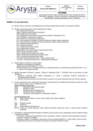 ODKAZ:
ALS EU ARY-0469-04 en
INDEXY
AKTUALIZÁCIE:
01
DÁTUM :
07.03.2014
ATONIK
Karta bezpečnostných údajov materiálu podľa Prílohy II Nariadenia (ES) č.
1907/2006 o registrácii, hodnotení, povoľovaní a obmedzovaní chemických
látok (REACH), upravenej Nariadením (EÚ) č. 453/2010
Strana 12/13
ODDIEL 16: Iné informácie
a) Revízie: Zmeny vykonané v predchádzajúcej verzii karty bezpečnostných údajov sú označené symbolom
b) Skratky a akronymy použité v karte bezpečnostných údajov:
ADI: Prijateľný denný príjem
AOEL: Prijateľná úroveň expozície operátora
ARfD: Akútna referenčná dávka
CLH: Klasifikácia a označovanie, harmonizované (Príloha VI Nariadenia CLP)
CLP: Klasifikácia, označovanie a balenie
DPD: Smernica o nebezpečných prípravkoch
DT50: Doba potrebná na disipáciu 50 percent (definovať metódu odhadu posúdenia)
DT90: Doba potrebná na disipáciu 90 percent (definovať metódu odhadu posúdenia)
EC50: Stredná účinná koncentrácia
Koc: Adsorpčný koeficient
LC50: Letálna koncentrácia, stredná
LD50: Letálna dávka, stredná
NOAEL/NOEL: Bez pozorovaného (nepriaznivého) účinku
NOEC: Bez pozorovaného účinku
OEL: Prípustné hodnoty expozície pri práci
PNEC: Odhadovaná koncentrácia nulového účinku
STOT: Toxicita pre špecifický cieľový orgán
TLV-TWA: Hodnota prahového limitu – časovo vážený primer
TLV-STEL: Hodnota prahového limitu - krátkodobý limit vystavenia
c) Hlavné odkazy na literatúru a zdroje údajov:
Žiadateľova dokumentácia k registrácii.
Vedecká správa EÚBP (2008) 191, 1-130
Preskúmať správu pre 5-nitroguajakolát sodný, o-nitrofenolát sodný, p-nitrofenolát sodný SANCO/210/08 – rev. 2,
17. máj 20131 (Európska komisia)
d) Metóda hodnotenia informácií, uvedená v Článku 9 Nariadenia (ES) č. 1272/2008, ktoré sa používajú na účely
klasifikácie:
 testovaním materskej zmesi a/alebo extrapoláciou zo zmesi s podobnými akútnymi zdravotnými a
ekotoxikologickými účinkami,
 výpočtom pre subchronické a chronické účinky na zdravie a chronické nebezpečenstvo pre životné prostredie.
e) Zoznam príslušných R-viet, výstražných upozornení, bezpečnostných viet a/alebo bezpečnostných upozornení, ktoré
nie sú uvedené v plnom znení v Oddieloch 2 až 15;
Znenie výstražných upozornení
H242 Zahrievanie môže spôsobiť požiar.
H302 Škodlivý po požití.
H318 Spôsobuje vážne poškodenie očí.
H319 Spôsobuje vážne podráždenie očí.
H411 Toxický pre vodné organizmy, s dlhodobými účinkami.
Znenie špecifických rizík
R2 Riziko výbuchu nárazom, trením, horením alebo inými zdrojmi zapálenia.
R11 Veľmi horľavý.
R22 Škodlivý po požití.
R36 Dráždi oči.
R41 Riziko vážneho poškodenia očí.
R51/53 Toxický pre vodné organizmy, môže spôsobiť dlhodobé nepriaznivé účinky vo vodnej zložke životného
prostredia.
f) Poradenstvo v oblasti akéhokoľvek školenia vhodného pre pracovníkov, aby sa zabezpečila ochrana ľudského zdravia
a životného prostredia.
Pre použitie v oblasti poľnohospodárstva, prosím, postupujte v súlade s „dobrými poľnohospodárskymi postupmi“
a pokynmi uvedenými na etikete.
Postupujte v súlade s vnútroštátnym vykonávaním Smernice Rady 98/24/ES zo 7. apríla 1998 o ochrane zdravia
a bezpečnosti pracovníkov pred rizikami súvisiacimi s chemickými faktormi pri práci.
 