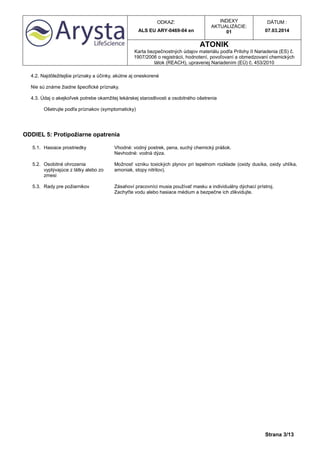 ODKAZ:
ALS EU ARY-0469-04 en
INDEXY
AKTUALIZÁCIE:
01
DÁTUM :
07.03.2014
ATONIK
Karta bezpečnostných údajov materiálu podľa Prílohy II Nariadenia (ES) č.
1907/2006 o registrácii, hodnotení, povoľovaní a obmedzovaní chemických
látok (REACH), upravenej Nariadením (EÚ) č. 453/2010
Strana 3/13
4.2. Najdôležitejšie príznaky a účinky, akútne aj oneskorené
Nie sú známe žiadne špecifické príznaky.
4.3. Údaj o akejkoľvek potrebe okamžitej lekárskej starostlivosti a osobitného ošetrenia
Ošetrujte podľa príznakov (symptomaticky)
ODDIEL 5: Protipožiarne opatrenia
5.1. Hasiace prostriedky Vhodné: vodný postrek, pena, suchý chemický prášok.
Nevhodné: vodná dýza.
5.2. Osobitné ohrozenia
vyplývajúce z látky alebo zo
zmesi
Možnosť vzniku toxických plynov pri tepelnom rozklade (oxidy dusíka, oxidy uhlíka,
amoniak, stopy nitrilov).
5.3. Rady pre požiarnikov Zásahoví pracovníci musia používať masku a individuálny dýchací prístroj.
Zachyťte vodu alebo hasiace médium a bezpečne ich zlikvidujte.
 