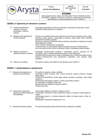 ODKAZ:
ALS EU ARY-0469-04 en
INDEXY
AKTUALIZÁCIE:
01
DÁTUM :
07.03.2014
ATONIK
Karta bezpečnostných údajov materiálu podľa Prílohy II Nariadenia (ES) č.
1907/2006 o registrácii, hodnotení, povoľovaní a obmedzovaní chemických
látok (REACH), upravenej Nariadením (EÚ) č. 453/2010
Strana 4/13
ODDIEL 6: Opatrenia pri náhodnom uvoľnení
6.1. Osobné bezpečnostné
opatrenia, ochranné
prostriedky a núdzové
postupy
Používajte prispôsobené ochranné prostriedky a nechránené osoby držte v úzadí.
Odstráňte zdroje spaľovania a vznietenia.
6.2. Bezpečnostné opatrenia pre
životné prostredie
Vyhnite sa a zabráňte kontaminácii odpadovej, povrchovej a podzemnej vody a pôdy.
Zachyťte rozliatu tekutinu a zozbierajte ju pomocou piesku alebo iného inertného
absorpčného materiálu (sepiolit).
Musia byť k dispozícii dostatočné zásoby inertného absorpčného materiálu pre prípad
predvídateľného rozliatia.
Vodu z čistenia nevylievajte do kanalizácie.
V prípade úniku do vody zastavte disperziu produktu pomocou vhodnej bariéry.
Ak nie je možné rýchlo a účinne kontrolovať situáciu, kontaktujte príslušné orgány,.
6.3. Metódy a materiál na
zabránenie šíreniu a čistenie
Zozbierajte kontaminované produkty z príslušného povrchu, preneste ich do
uzavretých sudov a odošlite do špecializovaného centra spaľovania.
Vyčistite kontaminovaný povrch vodou a zozbierajte vodu z čistenia pre ďalšiu úpravu.
Prekryte kontaminovanú zónu absorpčnými materiálom, napr. pieskom alebo
sepiolitom.
6.4. Odkaz na iné oddiely Pre osobnú ochranu pozri Oddiel 8 a pre likvidáciu pozri Oddiel 13.
ODDIEL 7: Zaobchádzanie a skladovanie
7.1. Bezpečnostné opatrenia na
bezpečné zaobchádzanie
Pri používaní nejedzte, nepite a nefajčite.
Používajte vhodné ochranný odev, vhodné ochranné rukavice (nitrilové), okuliare
alebo masku.
VYHNITE SA KONTAKTU nového alebo starého produktu s pokožkou, očami alebo
oblečením.
Dodržiavajte dobrú telesnú hygienu a čistotu pracovného priestoru.
Po manipulácii si dôkladne umyte ruky.
Neperte pracovné oblečenie s bytovým textilom.
Pracujte proti vetru.
7.2. Podmienky na bezpečné
skladovanie vrátane akejkoľvek
nekompatibility
Uchovávajte oddelene od potravín, nápojov a krmív.
Uchovávajte v pôvodnom, dobre uzatvorenom obale, na sviežom a dobre vetranom
mieste.
Uchovávajte zakryté, vo vhodnej miestnosti, ďaleko od zdrojov tepla a ohňa, pri
teplote <35°C.
Neskladujte v miestnosti pri teplote pod -5°C.
7.3. Špecifické konečné použitia Pri použití postupujte prioritne podľa informácií uvedených na etikete.
 