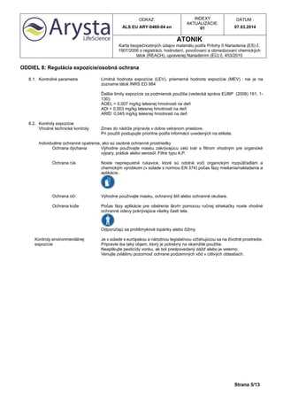 ODKAZ:
ALS EU ARY-0469-04 en
INDEXY
AKTUALIZÁCIE:
01
DÁTUM :
07.03.2014
ATONIK
Karta bezpečnostných údajov materiálu podľa Prílohy II Nariadenia (ES) č.
1907/2006 o registrácii, hodnotení, povoľovaní a obmedzovaní chemických
látok (REACH), upravenej Nariadením (EÚ) č. 453/2010
Strana 5/13
ODDIEL 8: Regulácia expozície/osobná ochrana
8.1. Kontrolné parametre Limitná hodnota expozície (LEV), priemerná hodnota expozície (MEV) : nie je na
zozname látok INRS ED 984
Ďalšie limity expozície za podmienok použitia (vedecká správa EÚBP (2008) 191, 1-
130):
AOEL = 0,007 mg/kg telesnej hmotnosti na deň
ADI = 0,003 mg/kg telesnej hmotnosti na deň
ARfD: 0,045 mg/kg telesnej hmotnosti na deň
8.2. Kontroly expozície
Vhodné technické kontroly Zmes do nádrže pripravte v dobre vetranom priestore.
Pri použití postupujte prioritne podľa informácií uvedených na etikete.
Individuálne ochranné opatrenia, ako sú osobné ochranné prostriedky
Ochrana dýchania Výhodne používajte masku zakrývajúcu celú tvár s filtrom vhodným pre organické
výpary, prášok alebo aerosól. Filtre typu A.P.
Ochrana rúk Noste nepriepustné rukavice, ktoré sú odolné voči organickým rozpúšťadlám a
chemickým výrobkom (v súlade s normou EN 374) počas fázy miešania/nakladania a
aplikácie.
Ochrana očí Výhodne používajte masku, ochranný štít alebo ochranné okuliare.
Ochrana kože Počas fázy aplikácie pre ošetrenie škvŕn pomocou ručnej striekačky noste vhodné
ochranné odevy pokrývajúce všetky časti tela.
Odporúčajú sa protišmykové topánky alebo čižmy.
Kontroly environmentálnej
expozície
Je v súlade s európskou a národnou legislatívou vzťahujúcou sa na životné prostredie.
Pripravte iba taký objem, ktorý je potrebný na okamžité použitie.
Neaplikujte pesticídy vonku, ak bol predpovedaný dážď alebo je veterno.
Venujte zvláštnu pozornosť ochrane podzemných vôd v citlivých oblastiach.
 