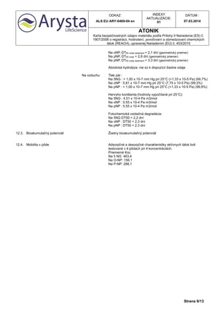 ODKAZ:
ALS EU ARY-0469-04 en
INDEXY
AKTUALIZÁCIE:
01
DÁTUM :
07.03.2014
ATONIK
Karta bezpečnostných údajov materiálu podľa Prílohy II Nariadenia (ES) č.
1907/2006 o registrácii, hodnotení, povoľovaní a obmedzovaní chemických
látok (REACH), upravenej Nariadením (EÚ) č. 453/2010
Strana 9/13
Na oNP, DT50 voda /sediment = 2,1 dní (geometrický priemer)
Na pNP, DT50 voda = 2,8 dní (geometrický priemer)
Na pNP, DT50 voda /sediment = 3,3 dní (geometrický priemer)
Abiotická hydrolýza: nie sú k dispozícii žiadne údaje
Na vzduchu Tlak pár :
Na 5NG : < 1,00 x 10-7 mm Hg pri 25°C (<1,33 x 10-5 Pa) (99,7%)
Na oNP : 5,81 x 10-7 mm Hg pri 25°C (7,75 x 10-5 Pa) (99,3%)
Na pNP : < 1,00 x 10-7 mm Hg pri 25°C (<1,33 x 10-5 Pa) (99,8%)
Henryho konštanta (hodnoty vypočítané pri 25°C):
Na 5NG : 4.51 x 10-4 Pa m3/mol
Na oNP : 5.55 x 10-4 Pa m3/mol
Na pNP : 5.55 x 10-4 Pa m3/mol
Fotochemická oxidačná degradácia:
Na 5NG DT50 = 2,2 dní
Na oNP : DT50 = 2,3 dní
Na pNP : DT50 = 2,3 dní
12.3. Bioakumulačný potenciál Žiadny bioakumulačný potenciál
12.4. Mobilita v pôde Adsorpčné a desorpčné charakteristiky aktívnych látok boli
testované v 4 pôdach pri 4 koncentráciách.
Priemerné Koc
Na 5 NG 463,4
Na O-NP: 156,1
Na P-NP: 288,1
 