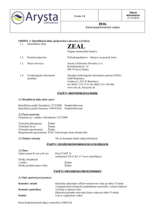 Verzia: 1.0
Dátum
aktualizácie:
21.10.2015
ZEAL
Karta bezpečnostných údajov
Karta bezpečnostných údajov materiálu n°0802/std
ODDIEL 1: Identifikácia látky (prípravku) a dovozcu (výrobcu)
1.1. Identifikácia látky
ZEAL
Organo-mminerálne hnojivo
1.2. Použitie prípravku Poľnohospodárstvo – Hnojivo na postrek listov.
1.3. Názov dovozcu Arysta LifeScience Slovakia s.r.o.
Komárňanská ul. 16
940 76 Nové Zámky
1.4. Toxikologické informačné
stredisko
Národné toxikologické informačné centrum (NTIC)
FnSP Bratislava
Limbová 5, 833 05 Bratislava
tel. 00421 2 54 77 41 66, 00421 911 166 066
www.ntic.sk, ntic@ntic.sk
ČASŤ 2 – IDENTIFIKÁCIA RIZÍK
2.1 Klasifikácia látky alebo zmesi
Klasifikácia podľa Nariadenia 1272/2008: Neaklasifikované
Klasifikácia podľa Smernice 1999/45/ES: Neaklasifikované
2.2 Časti označenia
Označenie je v súlade s Nariadením 1272/2008
Výstražné piktogramy: Žiadne
Výstražné slová: Žiadne
Výstražné upozornenia: Žiadne
Bezpečnostné upozornenia: P102: Uchovávajte mimo dosahu detí.
2.3 Ostatné výstrahy Nie sú dostupné žiadne údaje/informácie
ČASŤ 3 – ZLOŽENIE/INFORMÁCIE O ZLOŽKÁCH
3.2 Zmes
Úplné znenie R-viet a H-viet Pozri ČASŤ 16
označenie/CAS n°/EC n° %w/w klasifikácia
Zložky obsiahnuté
v riziku: Žiadne
Zložky predstavujúce riziko Žiadne
ČASŤ 4 – OPATRENIA PRVEJ POMOCI
4.1 Opis opatrení prvej pomoci
Kontakt s očami: Okamžite oplachujte veľkým množstvom vody po dobu 15 minút.
V prípade pretrvávajúceho podráždenia sa poraďte s očným lekárom.
Kontakt s pokožkou: Vyzlečte si špinavý odev.
Okamžite poriadne umývajte čistou vodou po dobu 15 minút.
Požitie: Ústa si vypláchnite vodou.
 