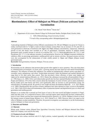 Journal of Biology, Agriculture and Healthcare                                                            www.iiste.org
ISSN 2224-3208 (Paper)    ISSN 2225-093X (Online)
Vol 2, No.5, 2012


 Biostimulatory Effect of Shilajeet on Wheat (Triticum astivum) Seed
                            Germination
                                                                           2
                                                 C.K. Shrotri1 Kirti Shrotri Reena Jain1*

       1.    Department of Life science, Boston College for Professional Studies, Putlighar Road, Gwalior, India
                                      2.   SOS of Biotechnology, Jiwaji University, Gwalior
                                    * E-mail of the corresponding author: drrinajain@gmail.com
Abstract

A presoaking treatment of Shilajeet at three different concentrations (10, 100 and 1000ppm) was given for 8 hours to
surface sterilized (with 0.1 % HgCl2) seeds of wheat (Lokman variety).There was an increase of 12% and 24% in
seed germination at third day of treatment with 10ppm and 100pm shilajeet concentrations, respectively. Enhanced
growth of root and shoots were recorded on 6th day of germination. Enzymatic analysis of shilajeet treated
germinated seeds revealed increase in activity of α-amylase (EC, 3.2.1.1), Starch-phosphorylase (EC 2.4.1.1) and
Hexokinase (EC 2.7.1.1), the indicator enzymes of seed germination. However, the 1000ppm treatment exhibited an
inhibitory effect on percentage germination, seedling growth and on enzyme activities. Increased enzyme activities
were also accompanied by the enhancement of water soluble protein in 10ppm and 100ppm shilajeet treated
germinated seeds.
Keywords: Seed germination, Enzymes, Shilajeet, Triticum astivum

1. Introduction
Biostimulants are the substances that promote plant growth when applied in micro quantities. They also help plants
to withstand harsh environments. In recent years, a growing interest has been observed with natural biostimulating
substances. The influence of humic-like substances was studied on hydroponically cultured various crop plants viz.
cucumber, maize, pelargonium, and wheat. Treated plants presented a faster development and reached reproductive
stage three to five days earlier than control. They also provoked a better efficiency of plant water uptake and
improved the mineral nutrition (Morard et al., 2011). Humic-like substances increased the cell permeability (Chen et
al., 1994; Kaya et al., 2005). Fulvic acid induced plant growth also has been reported (Rauthan and Schnitzer, 1981;
Poapst and Schnitzer, 1971).Very little is known about the mechanism of action of Fulvic acid on plant metabolism.
Recent studies prove that humus and fulvic acid significantly affect an increase in seed germination energy, the
intensification of seedling growth, the growth in root weight and shoot development (Matysiak et al., 2011; Katkat
et al., 2009). Phytohormones like activities of humic substances have been reported in Fagus sylvaticae (Pizzeghello
et al., 2001). Patil (2010) observed biostimulatory effect of potassium humate and deproteinized juice on wheat seed
germination and seedling growth.
Shilajeet is an exudate that is pressed out from layers of rock in the most sacred and highest mountains in Nepal,
India and other areas. It is composed of humus, Fulvic acid and organic plant material that has been compressed by
layers of rock. Humic acid has been isolated and characterized by Agrawal et al., (2010). Shilajeet is known to boost
the immune system in human beings (Bižanov et al., 2012; Ghosal et al., 1989). However, there is no report on the
effect of Shilajeet on plant metabolism. Therefore, the present investigation was undertaken to see the biostimulatory
action of shilajeet on wheat seed germination.
2. Materials and Methods
2.1 Materials
Wheat seeds, Lokman variety obtained from Agriculture University, Gwalior and Shilajeet obtained from Dabur
India Ltd. Company, were used for the study.
2.2 Treatment of seeds with Shilajeet
Wheat seeds were surface sterilized with 0.1% HgCl2 solution, washed repeatedly with distilled water and shade

                                                                   34
 