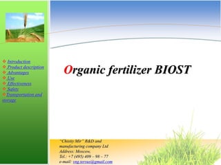  Introduction
 Product description
 Advantages
 Use
 Effectiveness
 Safety
Transportation and
storage
Organic fertilizer BIOST
“Chistiy Mir” R&D and
manufacturing company Ltd
Address: Moscow,
Tel.: +7 (495) 409 – 98 – 77
e-mail: vng.tersus@gmail.com
 